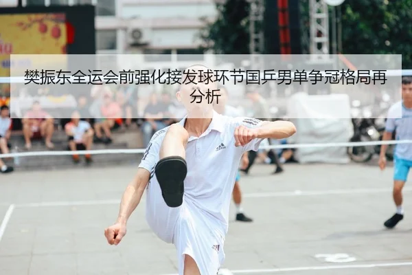 樊振东全运会前强化接发球环节国乒男单争冠格局再分析