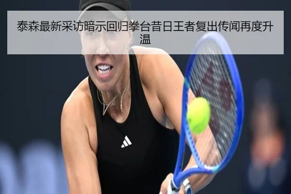 泰森最新采访暗示回归拳台昔日王者复出传闻再度升温